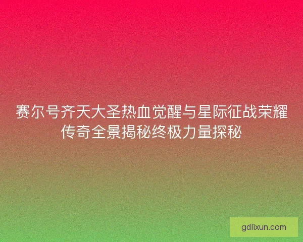 赛尔号齐天大圣热血觉醒与星际征战荣耀传奇全景揭秘终极力量探秘
