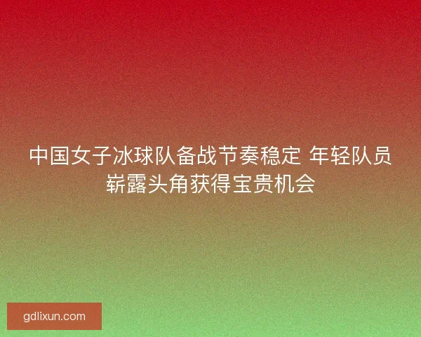 中国女子冰球队备战节奏稳定 年轻队员崭露头角获得宝贵机会