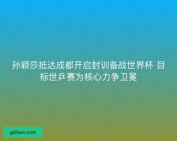 孙颖莎抵达成都开启封训备战世界杯 目标世乒赛为核心力争卫冕